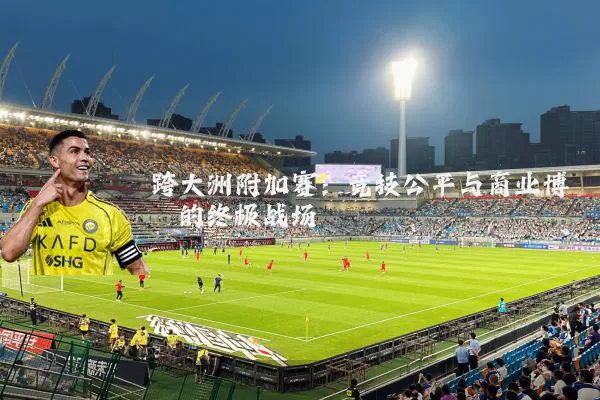 跨大洲附加赛：竞技公平与商业博弈的终极战场