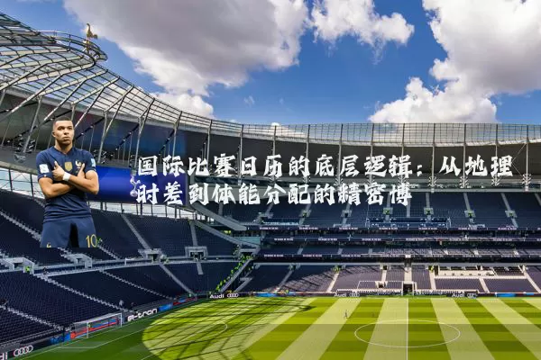 国际比赛日历的底层逻辑：从地理时差到体能分配的精密博弈